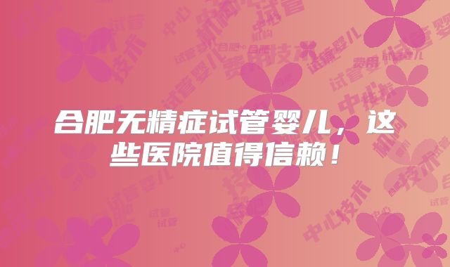 合肥无精症试管婴儿，这些医院值得信赖！