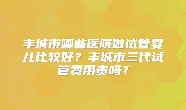 丰城市哪些医院做试管婴儿比较好？丰城市三代试管费用贵吗？