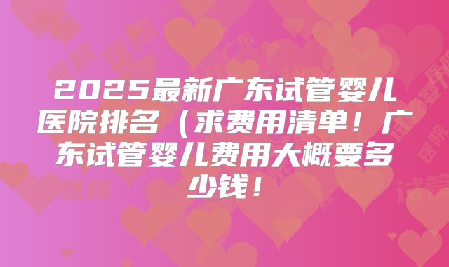 2025最新广东试管婴儿医院排名(求费用清单!广东试管婴儿费用大概要多少钱!