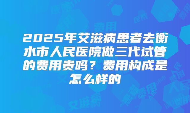 2025年艾滋病患者去衡水市人民医院做三代试管的费用贵吗？费用构成是怎么样的