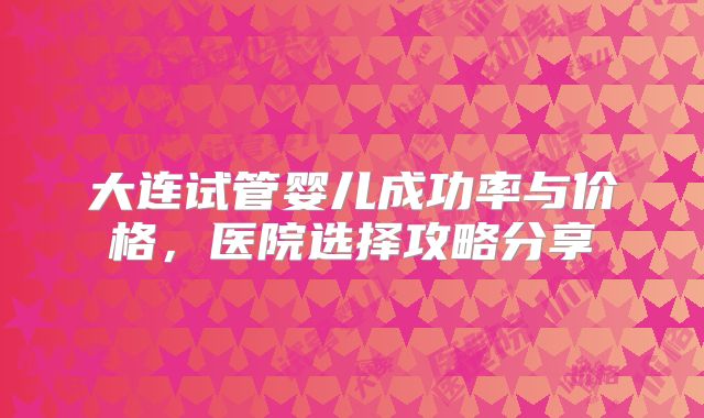 大连试管婴儿成功率与价格，医院选择攻略分享