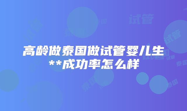 高龄做泰国做试管婴儿生**成功率怎么样