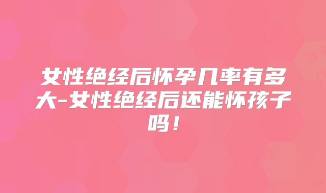 女性绝经后怀孕几率有多大-女性绝经后还能怀孩子吗!