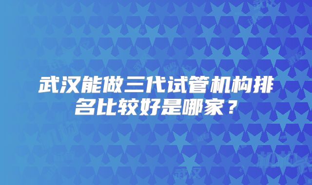 武汉能做三代试管机构排名比较好是哪家?