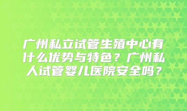 广州私立试管生殖中心有什么优势与特色？广州私人试管婴儿医院安全吗？