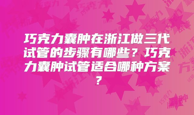 巧克力囊肿在浙江做三代试管的步骤有哪些?巧克力囊肿试管适合哪种方案?