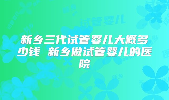新乡三代试管婴儿大概多少钱 新乡做试管婴儿的医院