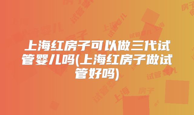 上海红房子可以做三代试管婴儿吗(上海红房子做试管好吗)