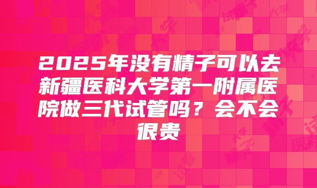 2025年没有精子可以去新疆医科大学第一附属医院做三代试管吗?会不会很贵