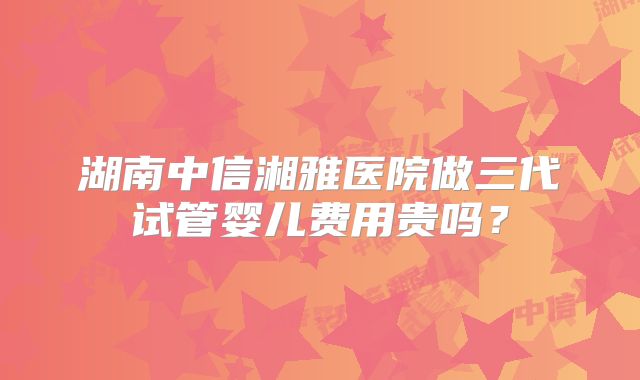 湖南中信湘雅医院做三代试管婴儿费用贵吗？