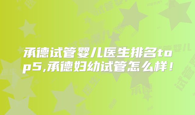 承德试管婴儿医生排名top5,承德妇幼试管怎么样!