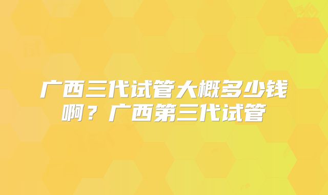 广西三代试管大概多少钱啊？广西第三代试管
