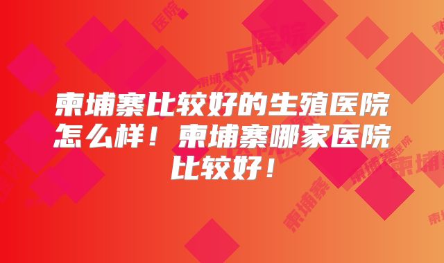 柬埔寨比较好的生殖医院怎么样！柬埔寨哪家医院比较好！