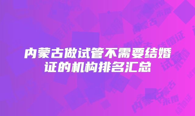 内蒙古做试管不需要结婚证的机构排名汇总