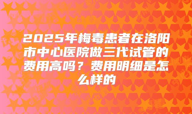 2025年梅毒患者在洛阳市中心医院做三代试管的费用高吗？费用明细是怎么样的