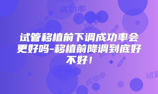 试管移植前下调成功率会更好吗-移植前降调到底好不好！