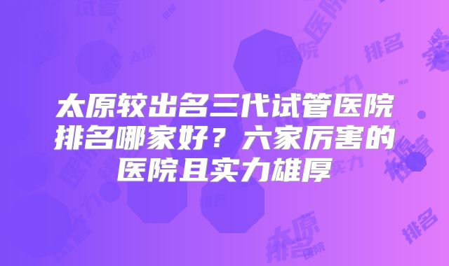 太原较出名三代试管医院排名哪家好？六家厉害的医院且实力雄厚