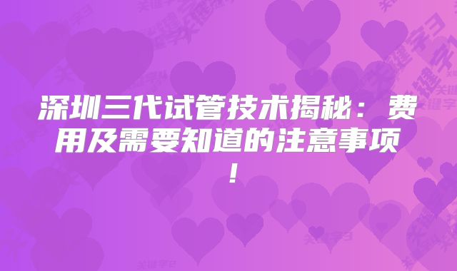 深圳三代试管技术揭秘:费用及需要知道的注意事项!