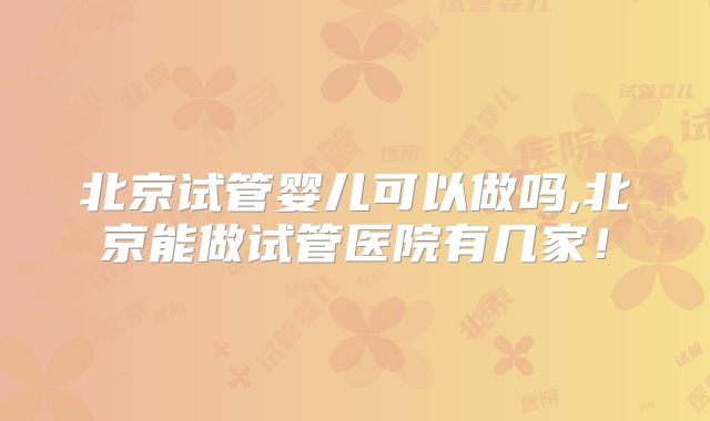 北京试管婴儿可以做吗,北京能做试管医院有几家！