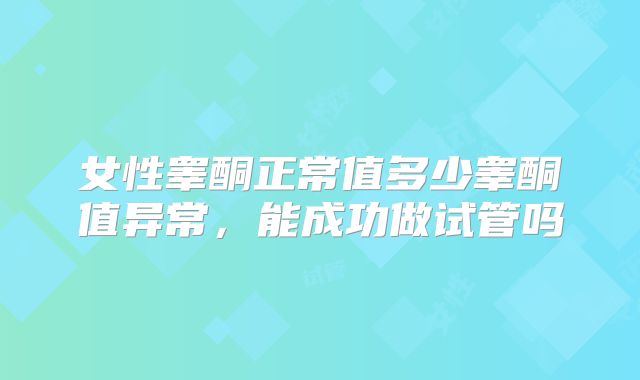 女性睾酮正常值多少睾酮值异常,能成功做试管吗