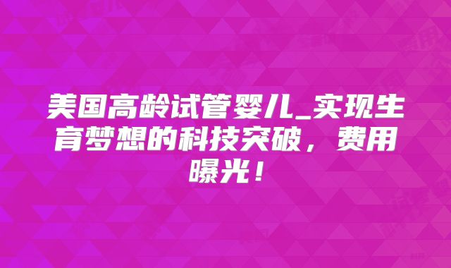 美国高龄试管婴儿_实现生育梦想的科技突破,费用曝光!