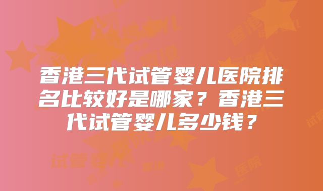 香港三代试管婴儿医院排名比较好是哪家?香港三代试管婴儿多少钱?