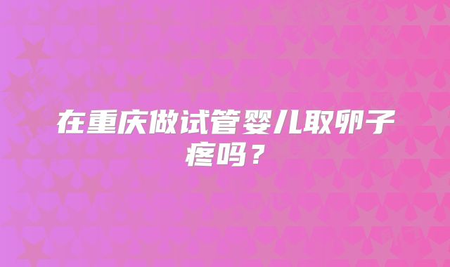 在重庆做试管婴儿取卵子疼吗？