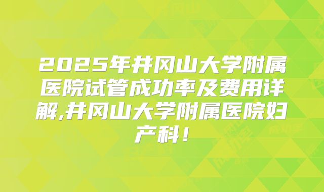 2025年井冈山大学附属医院试管成功率及费用详解,井冈山大学附属医院妇产科！