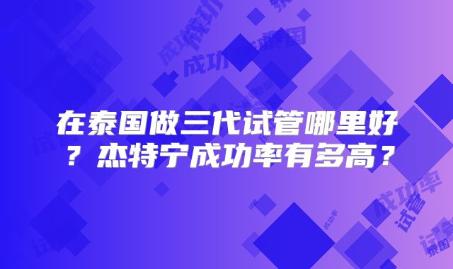 在泰国做三代试管哪里好？杰特宁成功率有多高？