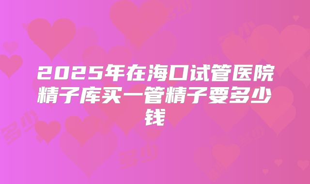 2025年在海口试管医院精子库买一管精子要多少钱