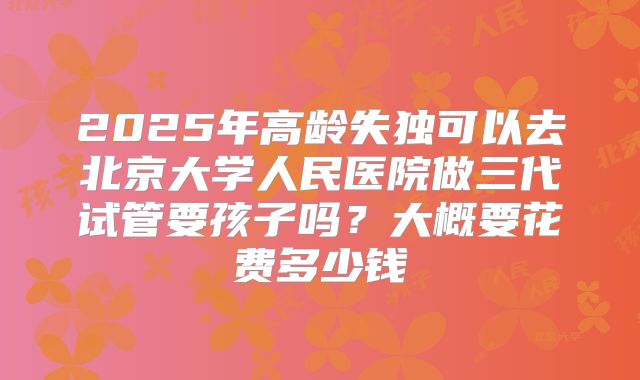 2025年高龄失独可以去北京大学人民医院做三代试管要孩子吗?大概要花费多少钱