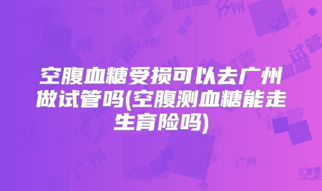 空腹血糖受损可以去广州做试管吗(空腹测血糖能走生育险吗)