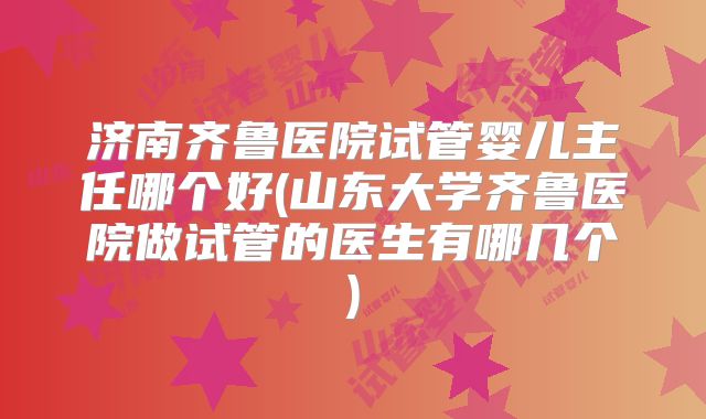 济南齐鲁医院试管婴儿主任哪个好(山东大学齐鲁医院做试管的医生有哪几个)