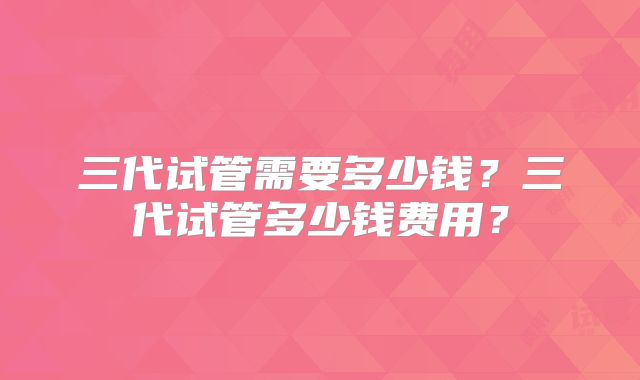 三代试管需要多少钱？三代试管多少钱费用？
