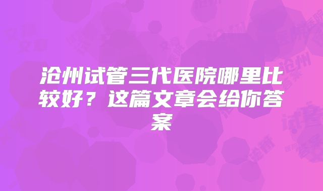 沧州试管三代医院哪里比较好?这篇文章会给你答案
