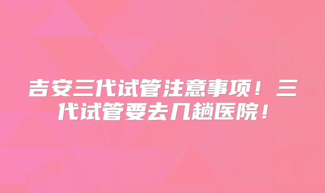 吉安三代试管注意事项！三代试管要去几趟医院！
