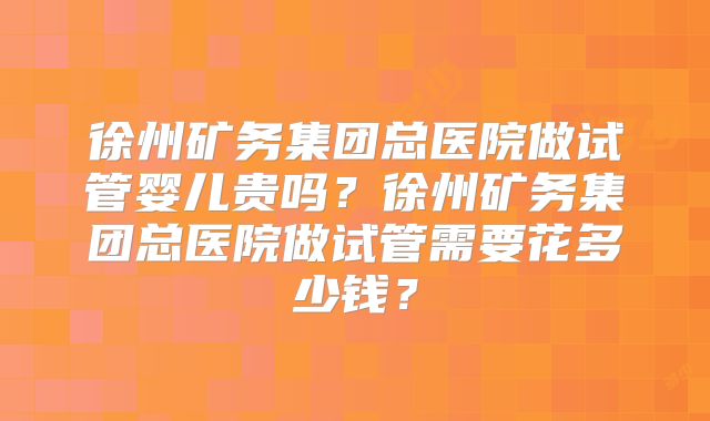徐州矿务集团总医院做试管婴儿贵吗？徐州矿务集团总医院做试管需要花多少钱？