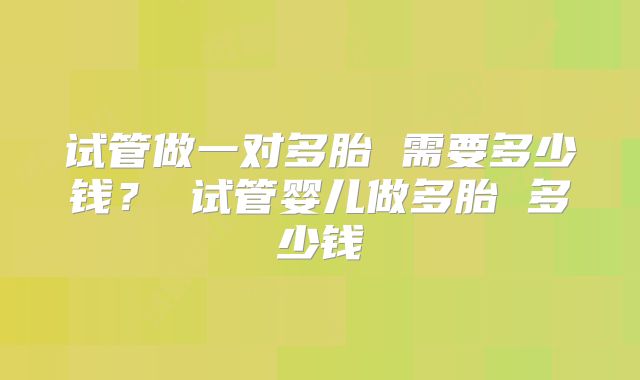 试管做一对多胎 需要多少钱？ 试管婴儿做多胎 多少钱