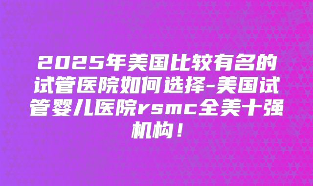 2025年美国比较有名的试管医院如何选择-美国试管婴儿医院rsmc全美十强机构！