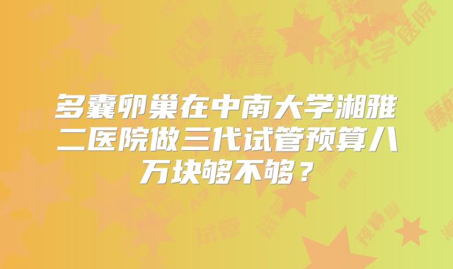 多囊卵巢在中南大学湘雅二医院做三代试管预算八万块够不够?