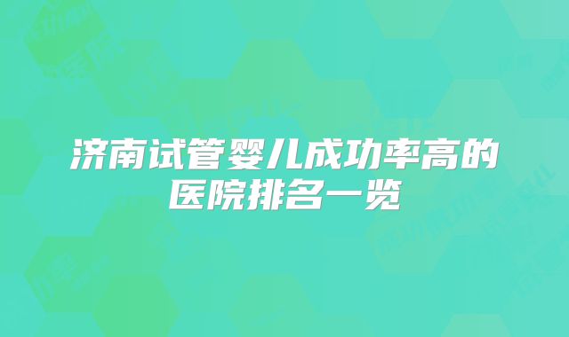 济南试管婴儿成功率高的医院排名一览