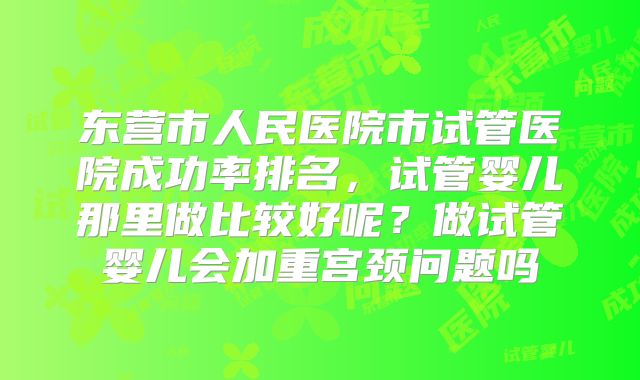 东营市人民医院市试管医院成功率排名,试管婴儿那里做比较好呢?做试管婴儿会加重宫颈问题吗