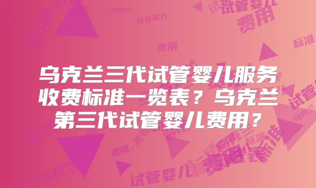 乌克兰三代试管婴儿服务收费标准一览表？乌克兰第三代试管婴儿费用？