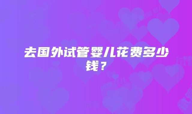 去国外试管婴儿花费多少钱？