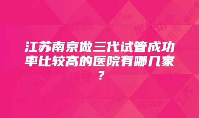 江苏南京做三代试管成功率比较高的医院有哪几家?