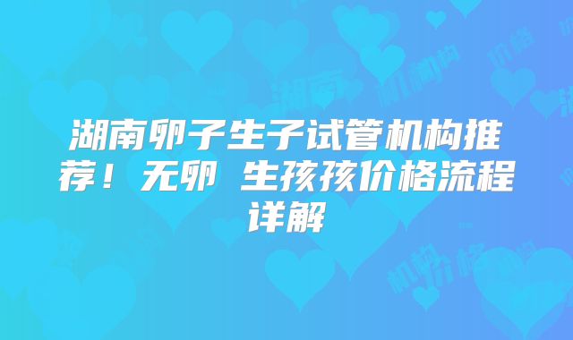 湖南卵子生子试管机构推荐!无卵�生孩孩价格流程详解