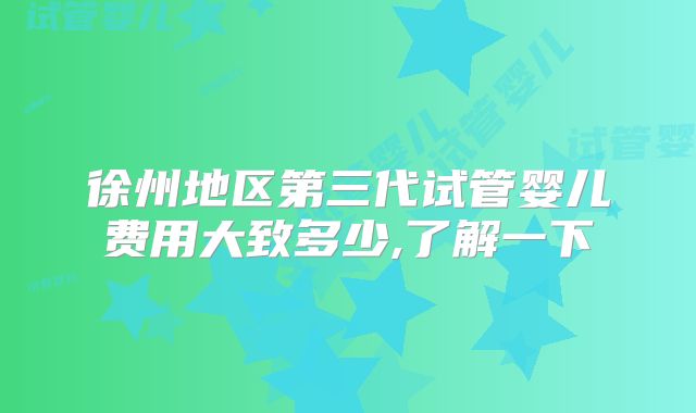 徐州地区第三代试管婴儿费用大致多少,了解一下
