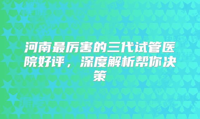 河南最厉害的三代试管医院好评,深度解析帮你决策