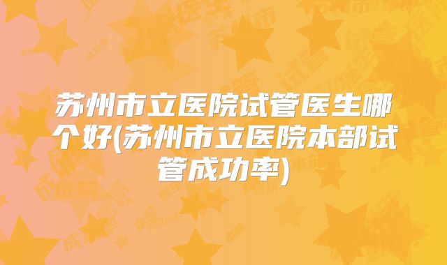 苏州市立医院试管医生哪个好(苏州市立医院本部试管成功率)