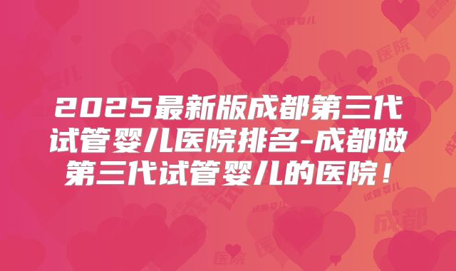 2025最新版成都第三代试管婴儿医院排名-成都做第三代试管婴儿的医院！